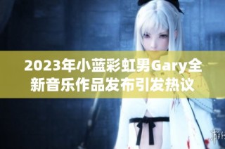 2023年小蓝彩虹男gary全新音乐作品发布引发热议