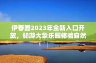 伊春园2023年全新入口开放，畅游大象乐园体验自然魅力