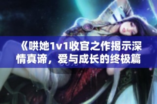 《哄她1v1收官之作揭示深情真谛，爱与成长的终极篇章》