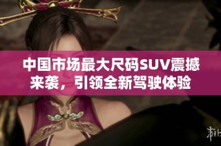 中国市场最大尺码suv震撼来袭，引领全新驾驶体验