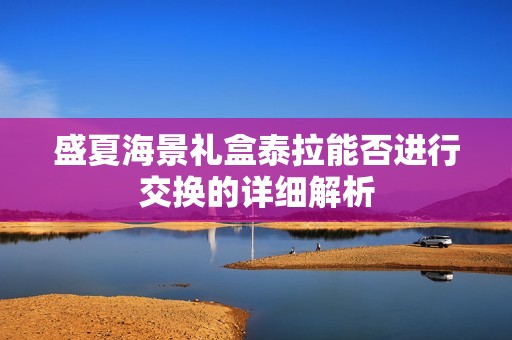 盛夏海景礼盒泰拉能否进行交换的详细解析