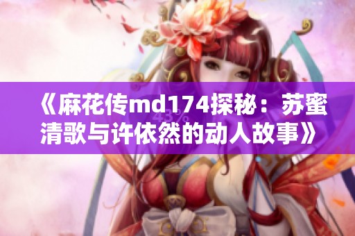 《麻花传md174探秘：苏蜜清歌与许依然的动人故事》