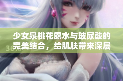 少女泉桃花露水与玻尿酸的完美结合，给肌肤带来深层滋润