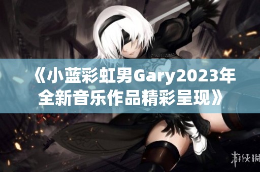 《小蓝彩虹男gary2023年全新音乐作品精彩呈现》