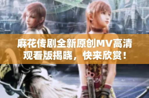 麻花传剧全新原创mv高清观看版揭晓，快来欣赏！