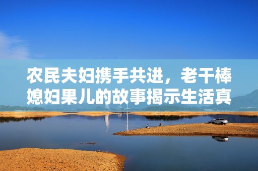 农民夫妇携手共进，老干棒媳妇果儿的故事揭示生活真谛