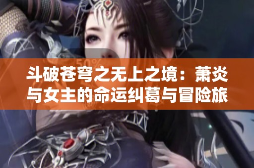 斗破苍穹之无上之境：萧炎与女主的命运纠葛与冒险旅程