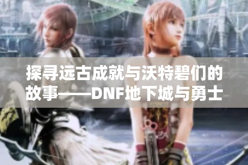 探寻远古成就与沃特碧们的故事——dnf地下城与勇士的colg玩家社区揭秘