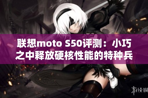 联想moto s50评测：小巧之中释放硬核性能的特种兵手机