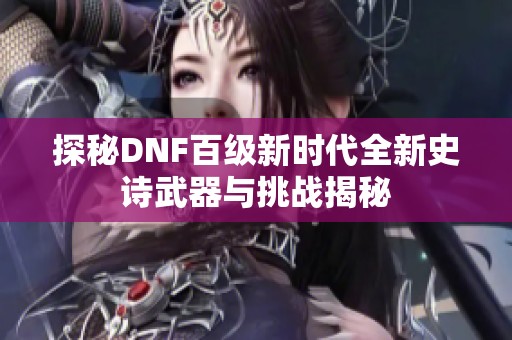 探秘dnf百级新时代全新史诗武器与挑战揭秘