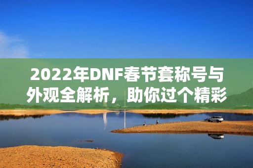 2022年dnf春节套称号与外观全解析，助你过个精彩春节